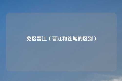 兔区晋江(晋江和连城的区别)