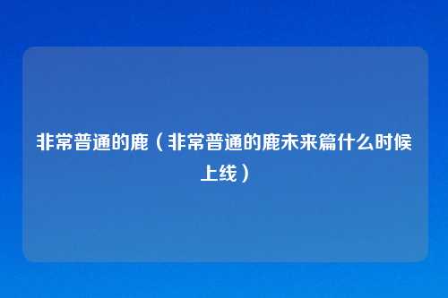 非常普通的鹿(非常普通的鹿未来篇什么时候上线)