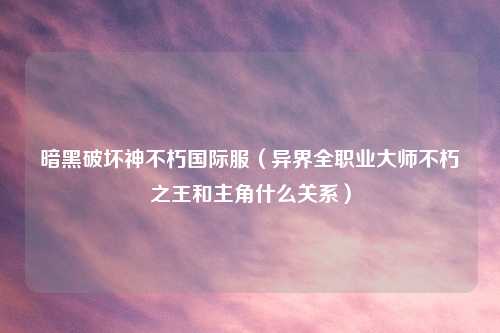 暗黑破坏神不朽国际服（异界     业吉云服务器jiyun.xin不朽之王和主角什么关系）