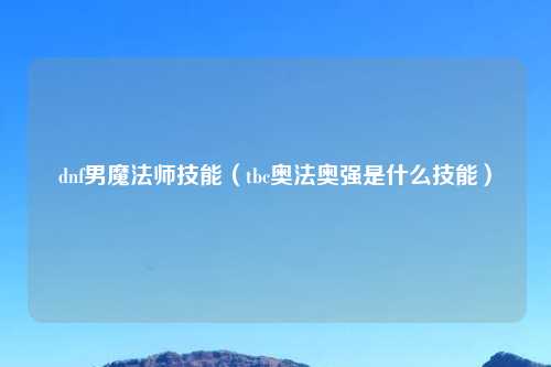 dnf男魔法师技能（tbc奥法奥强是什么技能）