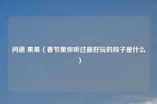 问道 果果（春节里你听过更好玩的段子是什么）