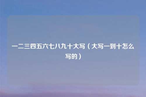 一二三四五六七八九十大写（大写一到十怎么写的）