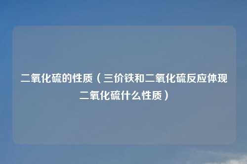 二氧化硫的性质（三价铁和二氧化硫反应体现二氧化硫什么性质）