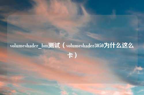 volumeshader_bm测试(volumeshader3050为什么这么卡)