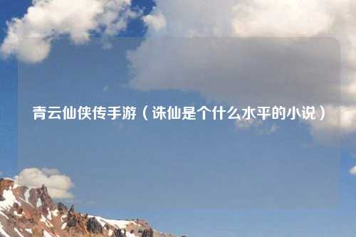 青云仙侠传手游（诛仙是个什么水平的小说）