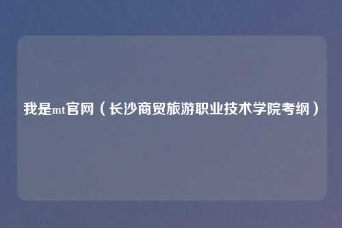 我是mt官网（长沙商贸旅游职业技术学院考纲）