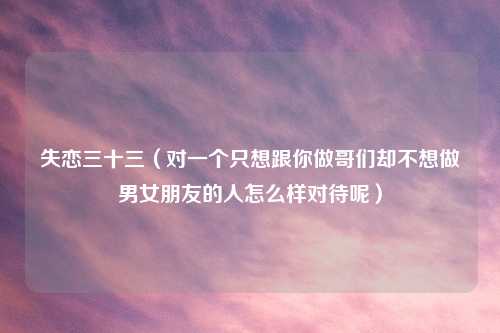失恋三十三(对一个只想跟你做哥们却不想做男女朋友的人怎么样对待呢)