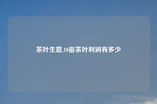 茶叶生意,10亩茶叶利润有多少