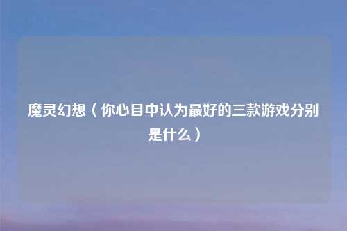魔灵幻想(你心目中认为更好的三款游戏分别是什么)
