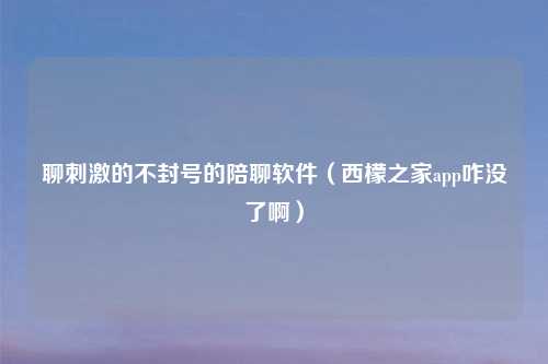 聊     的不封号的陪聊软件（西檬之家app咋没了啊）