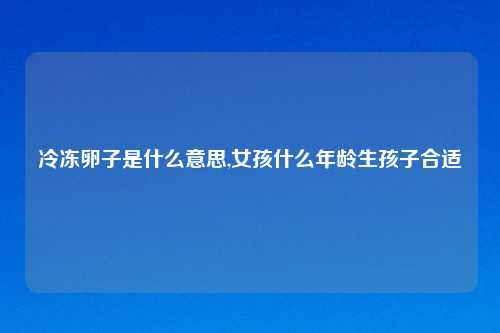 冷冻卵子是什么意思,女孩什么年龄生孩子合适