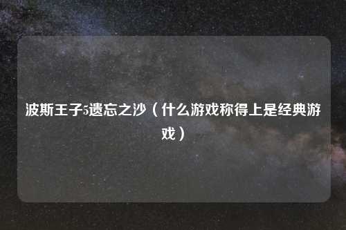 波斯王子5遗忘之沙(什么游戏称得上是经典游戏)