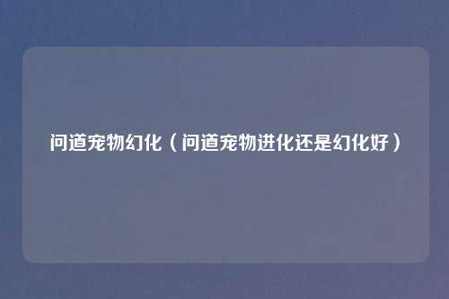 问道宠物幻化（问道宠物进化还是幻化好）