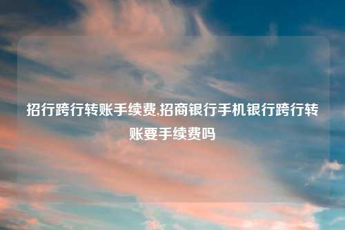 招行跨行转账手续费,招商银行手机银行跨行转账要手续费吗