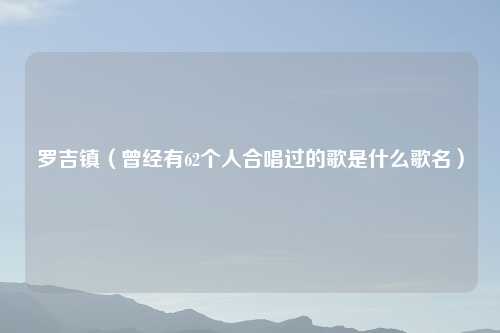 罗吉镇（曾经有62个人合唱过的歌是什么歌名）