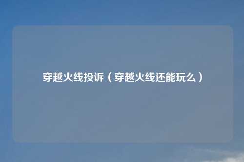 穿越火线投诉（穿越火线还能玩么）