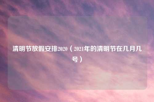清明节放假安排2020（2021年的清明节在几月几号）