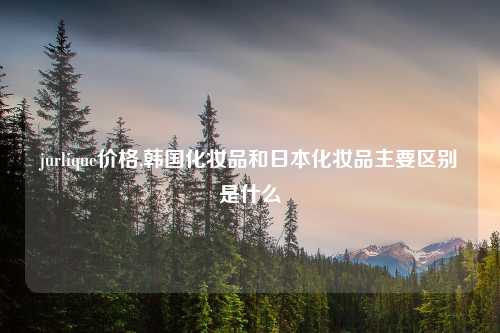 jurlique价格,韩国化妆品和日本化妆品主要区别是什么