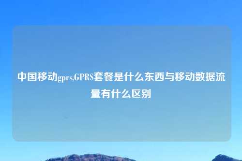 中国移动gprs,GPRS套餐是什么东西与移动数据流量有什么区别