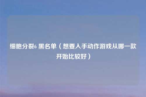 细胞分裂6 黑名单(想要入手动作游戏从哪一款开始比较好)
