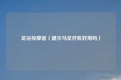 足浴吉云服务器jiyun.xin器（健尔马足疗机好用吗）