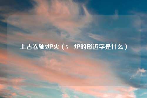 上古卷轴5炉火（5 炉的形近字是什么）