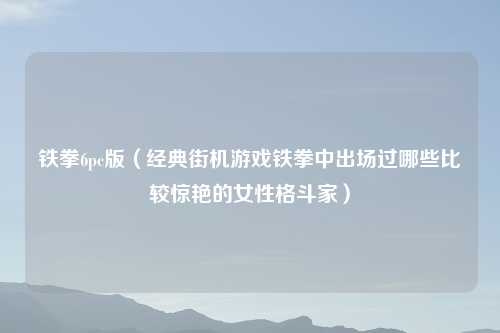 铁拳6pc版(经典街机游戏铁拳中出场过哪些比较惊艳的女性格斗家)