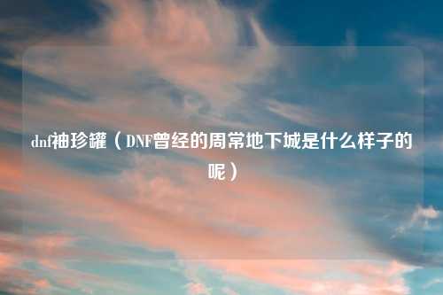 dnf袖珍罐（DNF曾经的周常地下城是什么样子的呢）