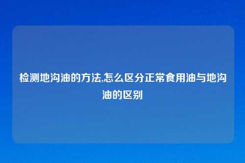 检测地沟油的     ,怎么区分正常食用油与地沟油的区别