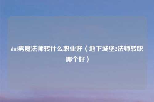 dnf男魔法师转什么职业好(地下城堡2法师转职哪个好)
