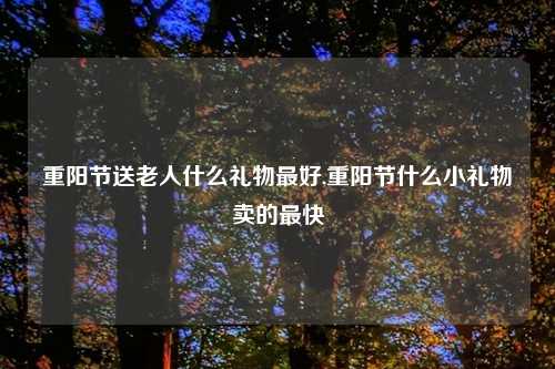 重阳节送老人什么礼物更好,重阳节什么小礼物卖的最快