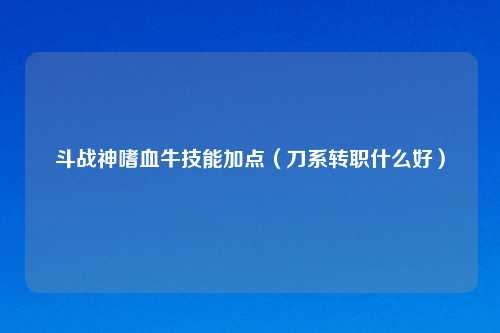 斗战神嗜血牛技能加点（刀系转职什么好）