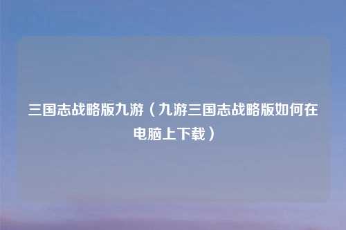 三国志战略版九游（九游三国志战略版如何在电脑上下载）