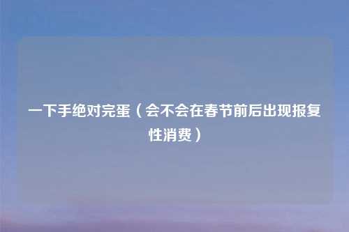一下手绝对完蛋（会不会在春节前后出现报复性消费）