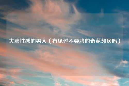 大脑性感的男人（有见过不要脸的奇葩邻居吗）