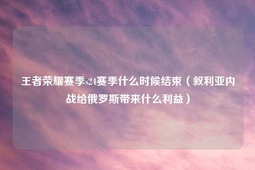 王者荣耀赛季s24赛季什么时候结束（叙利亚内战给俄罗斯带来什么利益）