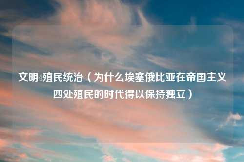 文明4殖民统治(为什么埃塞俄比亚在帝国主义四处殖民的时代得以保持独立)