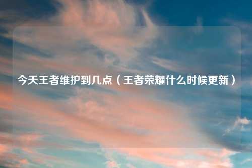 今天王者维护到几点（王者荣耀什么时候更新）