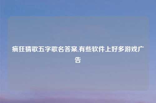 疯狂猜歌五字歌名答案,有些软件上好多游戏广告