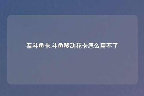 看斗鱼卡,斗鱼移动花卡怎么用不了
