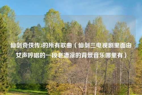 仙剑奇侠传3的所有歌曲（仙剑三电视剧里面由女声哼唱的一段老凄凉的背景音乐哪里有）