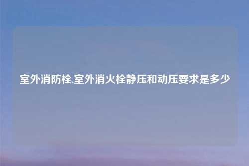 室外消防栓,室外消火栓静压和动压要求是多少