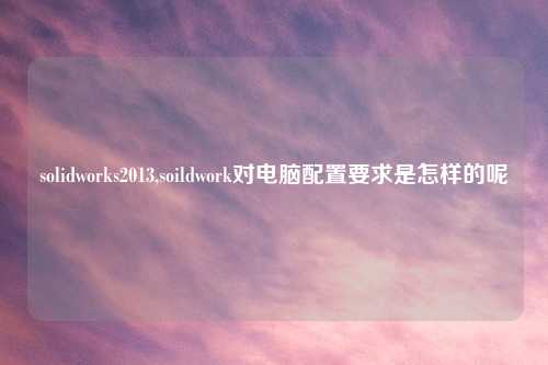 solidworks2013,soildwork对电脑配置要求是怎样的呢