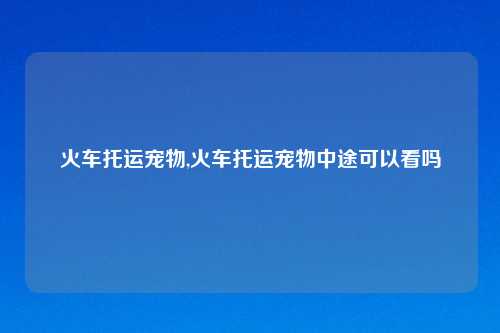 火车托运宠物,火车托运宠物中途可以看吗