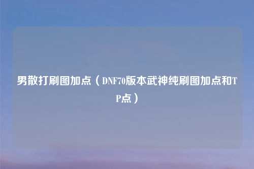 男散打刷图加点（DNF70版本武神纯刷图加点和TP点）