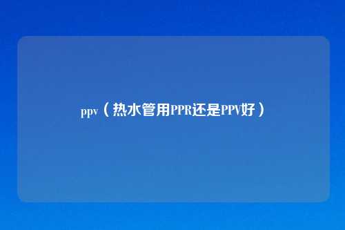 ppv(热水管用PPR还是PPV好)