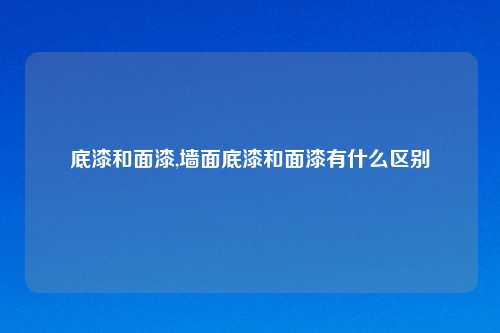 底漆和面漆,墙面底漆和面漆有什么区别