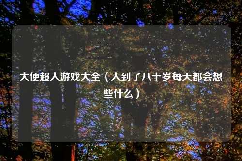 大便超人游戏大全（人到了八十岁每天都会想些什么）