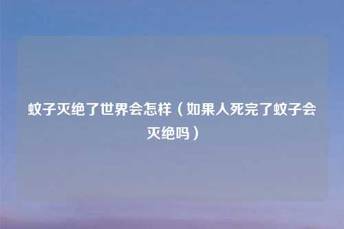 蚊子灭绝了世界会怎样(如果人死完了蚊子会灭绝吗)