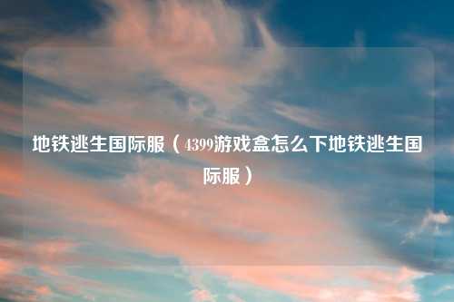 地铁逃生国际服（4399游戏盒怎么下地铁逃生国际服）